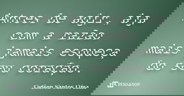 Antes de agir, aja com a razão mais jamais esqueça do seu coração.... Frase de Ladson Santos Lima.