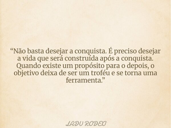 “Não basta desejar a conquista. É preciso desejar a vida que será construída após a conquista. Quando existe um propósito para o depois, o objetivo deixa de ser... Frase de LADU RODEO.