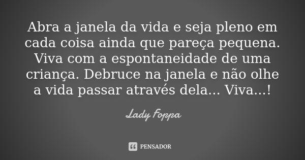 Abra a janela da vida e seja pleno em cada coisa ainda que pareça pequena. Viva com a espontaneidade de uma criança. Debruce na janela e não olhe a vida passar ... Frase de Lady Foppa.