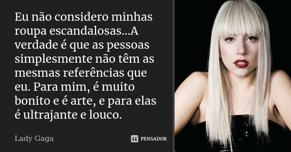 Eu não considero minhas roupa escandalosas...A verdade é que as pessoas simplesmente não têm as mesmas referências que eu. Para mim, é muito bonito e é arte, e ... Frase de Lady Gaga.