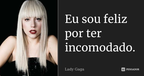 Eu sou feliz por ter incomodado.... Frase de Lady Gaga.