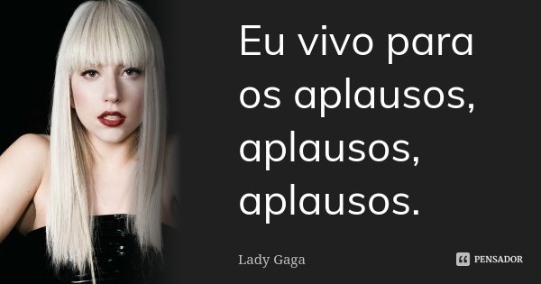 Eu vivo para os aplausos, aplausos, aplausos.... Frase de Lady Gaga.