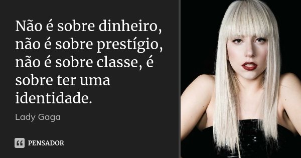 Não é sobre dinheiro, não é sobre prestígio, não é sobre classe, é sobre ter uma identidade.... Frase de Lady Gaga.