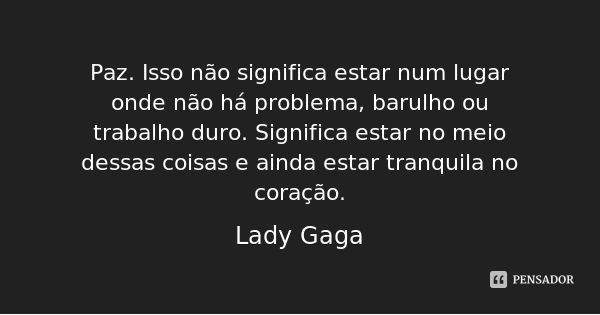 Paz. Isso não significa estar num lugar onde não há problema, barulho ou trabalho duro. Significa estar no meio dessas coisas e ainda estar tranquila no coração... Frase de Lady Gaga.