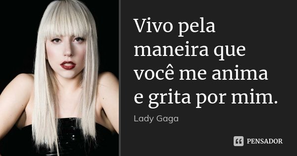 Vivo pela maneira que você me anima e grita por mim.... Frase de Lady Gaga.