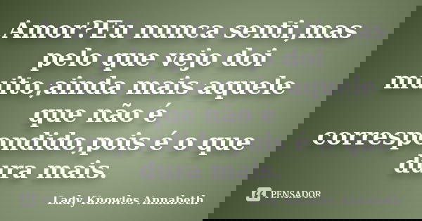 Amor?Eu nunca senti,mas pelo que vejo doi muito,ainda mais aquele que não é correspondido,pois é o que dura mais.... Frase de Lady Knowles Annabeth.
