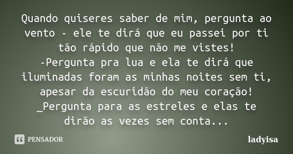 Quando quiseres saber de mim, pergunta ao vento - ele te dirá que eu passei por ti tão rápido que não me vistes! -Pergunta pra lua e ela te dirá que iluminadas ... Frase de Ladyisa.