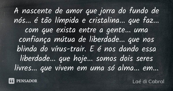 A nascente de amor que jorra do fundo de nós... é tão límpida e cristalina... que faz... com que exista entre a gente... uma confiança mútua de liberdade... que... Frase de Laé di Cabral.