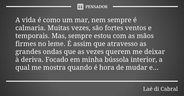 A vida é como um mar, nem sempre é calmaria. Muitas vezes, são fortes ventos e temporais. Mas, sempre estou com as mãos firmes no leme. É assim que atravesso as... Frase de Laé di Cabral.