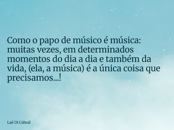 Como o papo de músico é música: muitas vezes, em determinados momentos do dia a dia e também da vida, (ela, a música) é a única coisa que precisamos...!... Frase de Laé Di Cabral.