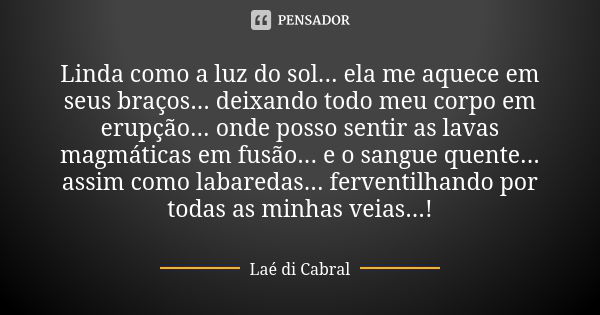 Linda como a luz do sol... ela me aquece em seus braços... deixando todo meu corpo em erupção... onde posso sentir as lavas magmáticas em fusão... e o sangue qu... Frase de Laé di Cabral.