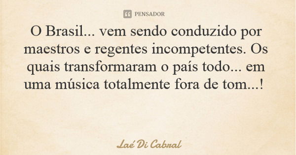 O Brasil... vem sendo conduzido por maestros e regentes incompetentes. Os quais transformaram o país todo... em uma música totalmente fora de tom...!... Frase de Laé Di Cabral.