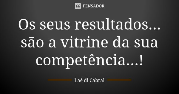 Os seus resultados... são a vitrine da sua competência...!... Frase de Laé di Cabral.
