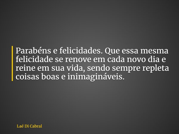 Parabéns e felicidades. Que essa mesma felicidade se renove em cada novo dia e reine em sua vida, sendo sempre repleta coisas boas e inimagináveis.... Frase de Laé Di Cabral.
