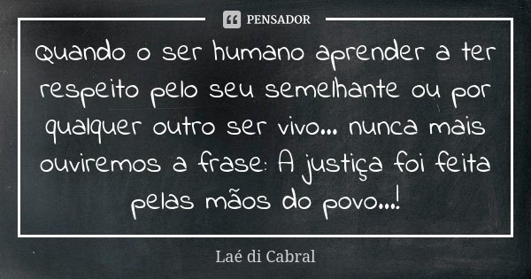 Quando o ser humano aprender a ter respeito pelo seu semelhante ou por qualquer outro ser vivo... nunca mais ouviremos a frase: A justiça foi feita pelas mãos d... Frase de Laé di Cabral.