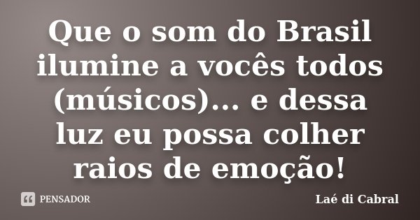 Que o som do Brasil ilumine a vocês todos (músicos)... e dessa luz eu possa colher raios de emoção!... Frase de Laé di Cabral.