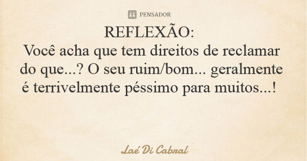 REFLEXÃO: Você acha que tem direitos de reclamar do que...? O seu ruim/bom... geralmente é terrivelmente péssimo para muitos...!... Frase de Laé Di Cabral.