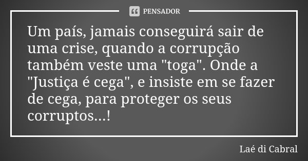 Um país, jamais conseguirá sair de uma crise, quando a corrupção também veste uma "toga". Onde a "Justiça é cega", e insiste em se fazer de ... Frase de Laé di Cabral.