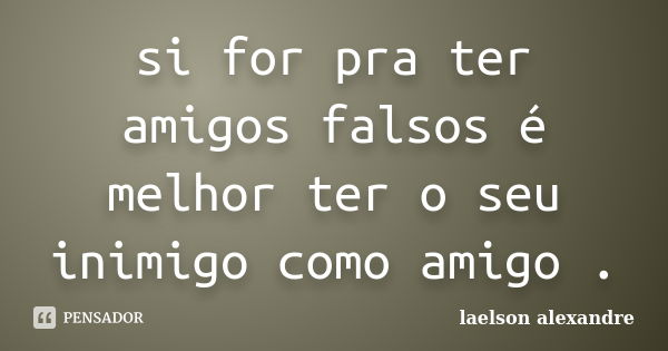 si for pra ter amigos falsos é melhor ter o seu inimigo como amigo .... Frase de Laelson alexandre.