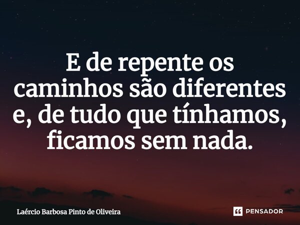 E de repente os caminhos são diferentes e, de tudo que tínhamos, ficamos sem nada.... Frase de Laércio Barbosa Pinto de Oliveira.