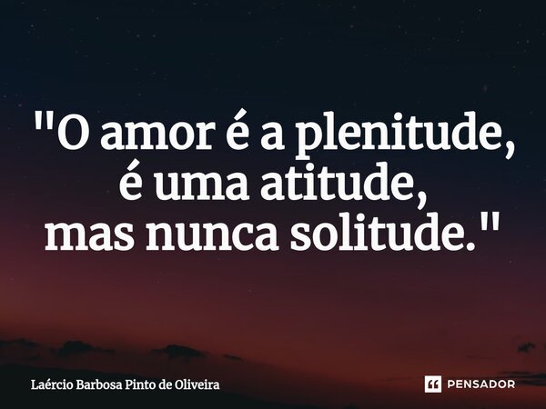 "⁠O amor é a plenitude, é uma atitude, masnunca solitude."... Frase de Laércio Barbosa Pinto de Oliveira.