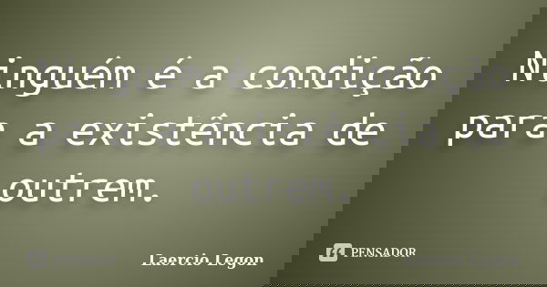 Ninguém é a condição para a existência de outrem.... Frase de Laercio legon.