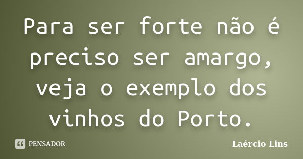 Para ser forte não é preciso ser amargo, veja o exemplo dos vinhos do Porto.... Frase de Laércio Lins.