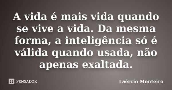 A vida é mais vida quando se vive a vida. Da mesma forma, a inteligência só é válida quando usada, não apenas exaltada.... Frase de Laércio Monteiro.