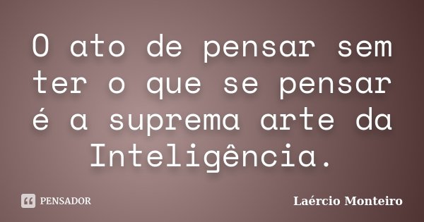 O ato de pensar sem ter o que se pensar é a suprema arte da Inteligência.... Frase de Laércio Monteiro.