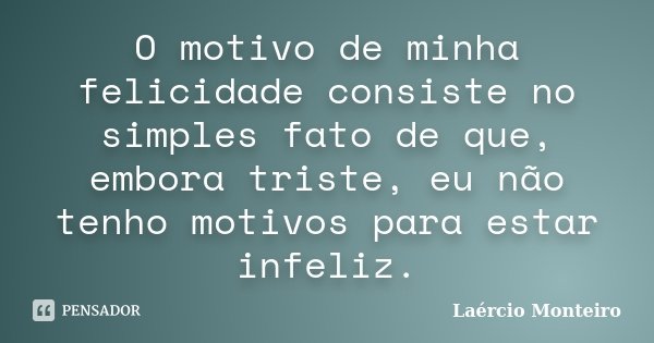 O motivo de minha felicidade consiste no simples fato de que, embora triste, eu não tenho motivos para estar infeliz.... Frase de Laércio Monteiro.