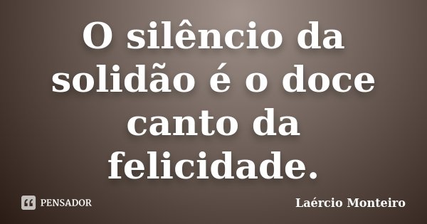 O silêncio da solidão é o doce canto da felicidade.... Frase de Laércio Monteiro.