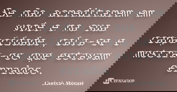 Se não acreditarem em você e na sua capacidade, cala-se e mostra-os que estavam errados.... Frase de Laércio Morais..