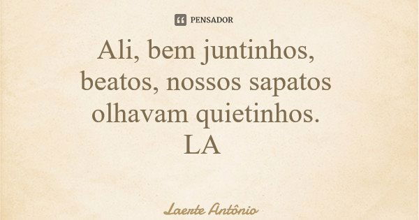 Ali, bem juntinhos, beatos, nossos sapatos olhavam quietinhos. LA... Frase de Laerte Antônio.