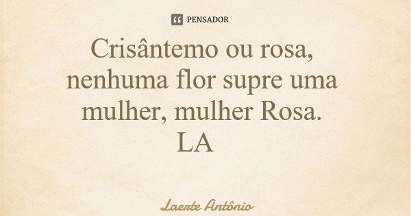 Crisântemo ou rosa, nenhuma flor supre uma mulher, mulher Rosa. LA... Frase de Laerte Antônio.