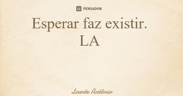 Esperar faz existir. LA... Frase de Laerte Antônio.