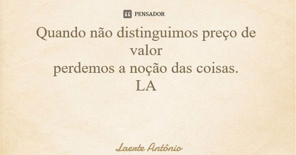 Quando não distinguimos preço de valor perdemos a noção das coisas. LA... Frase de Laerte Antônio.