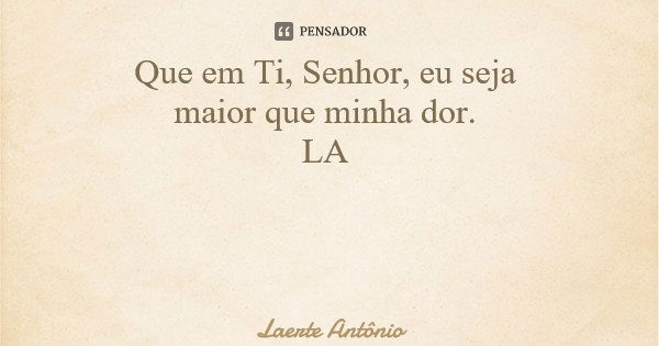 Que em Ti, Senhor, eu seja maior que minha dor. LA... Frase de Laerte Antônio.