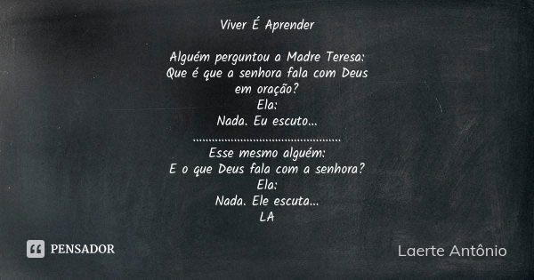 Viver É Aprender Alguém perguntou a Madre Teresa: Que é que a senhora fala com Deus em oração? Ela: Nada. Eu escuto... ............................................ Frase de Laerte Antônio.