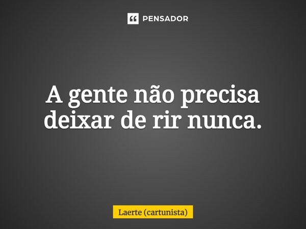 ⁠A gente não precisa deixar de rir nunca.... Frase de Laerte (cartunista).