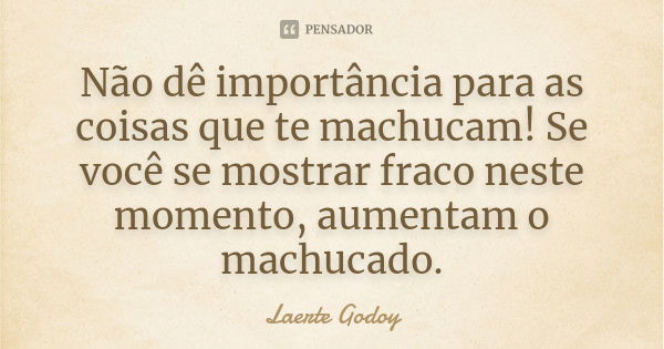 Não dê importância para as coisas que te machucam! Se você se mostrar fraco neste momento, aumentam o machucado.... Frase de Laerte Godoy.