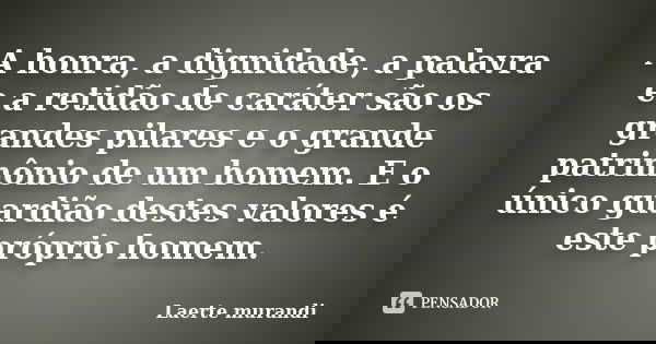A honra, a dignidade, a palavra e a retidão de caráter são os grandes pilares e o grande patrimônio de um homem. E o único guardião destes valores é este própri... Frase de Laerte murandi.