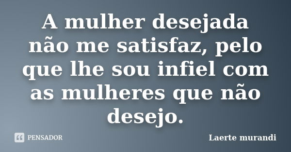 A mulher desejada não me satisfaz, pelo que lhe sou infiel com as mulheres que não desejo.... Frase de Laerte Murandi.