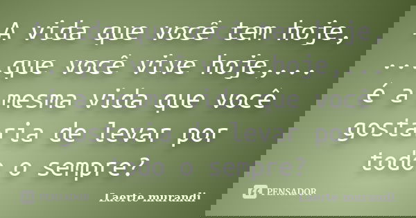 A vida que você tem hoje, ...que você vive hoje,... é a mesma vida que você gostaria de levar por todo o sempre?... Frase de Laerte murandi.