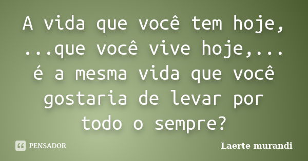 A vida que você tem hoje, ...que você vive hoje,... é a mesma vida que você gostaria de levar por todo o sempre?... Frase de Laerte murandi.