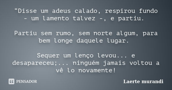 “Disse um adeus calado, respirou fundo - um lamento talvez -, e partiu. Partiu sem rumo, sem norte algum, para bem longe daquele lugar. Sequer um lenço levou...... Frase de Laerte murandi.