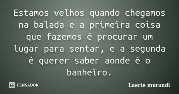 Estamos velhos quando chegamos na balada e a primeira coisa que fazemos é procurar um lugar para sentar, e a segunda é querer saber aonde é o banheiro.... Frase de Laerte murandi.