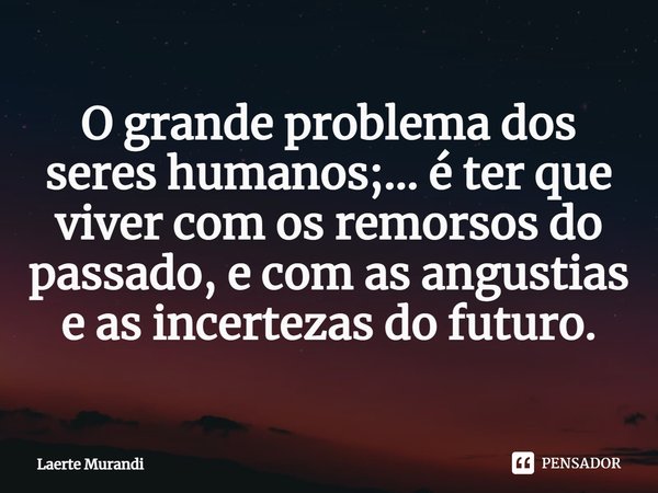 ⁠O grande problema dos seres humanos;... é ter que viver com os remorsos do passado, e com as angustias e as incertezas do futuro.... Frase de Laerte murandi.