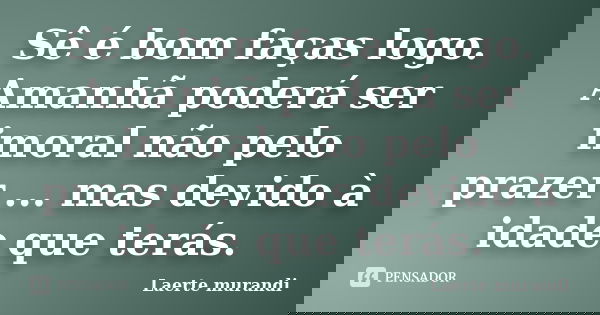 Sê é bom faças logo. Amanhã poderá ser imoral não pelo prazer ... mas devido à idade que terás.... Frase de Laerte Murandi.