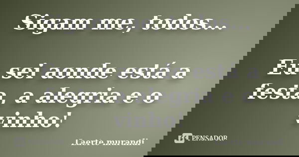 Sigam me, todos... Eu sei aonde está a festa, a alegria e o vinho!... Frase de Laerte murandi.