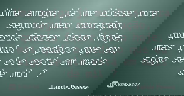 Uma amiga já me disse pra seguir meu coração, queria fazer isso hoje, mas qual o pedaço que eu sigo se ele está em mais de mil ?... Frase de Laerte Pessoa.